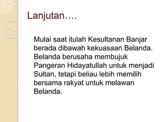 Lanjutan….
Mulai saat itulah Kesultanan Banjar
berada dibawah kekuasaan Belanda.
Belanda berusaha membujuk
Pangeran Hidayatullah untuk menjadi
Sultan, tetapi beliau lebih memilih
bersama rakyat untuk melawan
Belanda.
 