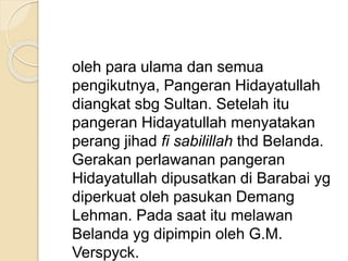 oleh para ulama dan semua
pengikutnya, Pangeran Hidayatullah
diangkat sbg Sultan. Setelah itu
pangeran Hidayatullah menyatakan
perang jihad fi sabilillah thd Belanda.
Gerakan perlawanan pangeran
Hidayatullah dipusatkan di Barabai yg
diperkuat oleh pasukan Demang
Lehman. Pada saat itu melawan
Belanda yg dipimpin oleh G.M.
Verspyck.
 