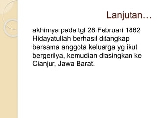 Lanjutan…
akhirnya pada tgl 28 Februari 1862
Hidayatullah berhasil ditangkap
bersama anggota keluarga yg ikut
bergerilya, kemudian diasingkan ke
Cianjur, Jawa Barat.
 