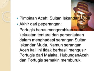 Pimpinan Aceh: Sultan Iskandar Muda
 Akhir dari peperangan:
Portugis harus mengerahkan semua
kekuatan tentara dan persenjataan
dalam menghadapi serangan Sultan
Iskandar Muda. Namun serangan
Aceh kali ini tidak berhasil mengusir
Portugis dari Malaka. HubunganAceh
dan Portugis semakin memburuk.
 