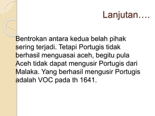 Lanjutan….
Bentrokan antara kedua belah pihak
sering terjadi. Tetapi Portugis tidak
berhasil menguasai aceh, begitu pula
Aceh tidak dapat mengusir Portugis dari
Malaka. Yang berhasil mengusir Portugis
adalah VOC pada th 1641.
 