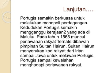 Lanjutan…..
Portugis semakin berkuasa untuk
melakukan monopoli perdagangan.
Kedudukan Portugis semakin
mengganggu kerajaan2 yang ada di
Maluku. Pada tahun 1565 muncul
perlawanan rakyat Ternate dibawah
pimpinan Sultan Hairun. Sultan Hairun
menyerukan kpd rakyat dari Irian
sampai Jawa untuk melawan Portugis.
Portugis sampai kewalahan
menghadapi perlawanan rakyat.
 