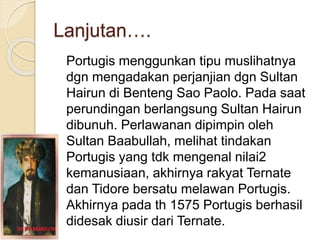 Lanjutan….
Portugis menggunkan tipu muslihatnya
dgn mengadakan perjanjian dgn Sultan
Hairun di Benteng Sao Paolo. Pada saat
perundingan berlangsung Sultan Hairun
dibunuh. Perlawanan dipimpin oleh
Sultan Baabullah, melihat tindakan
Portugis yang tdk mengenal nilai2
kemanusiaan, akhirnya rakyat Ternate
dan Tidore bersatu melawan Portugis.
Akhirnya pada th 1575 Portugis berhasil
didesak diusir dari Ternate.
 