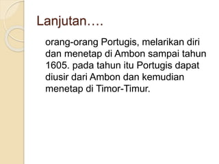 Lanjutan….
orang-orang Portugis, melarikan diri
dan menetap di Ambon sampai tahun
1605. pada tahun itu Portugis dapat
diusir dari Ambon dan kemudian
menetap di Timor-Timur.
 