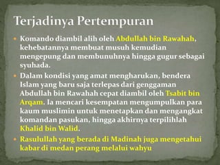  Komando diambil alih oleh Abdullah bin Rawahah,
kehebatannya membuat musuh kemudian
mengepung dan membunuhnya hingga gugur sebagai
syuhada.
 Dalam kondisi yang amat mengharukan, bendera
Islam yang baru saja terlepas dari genggaman
Abdullah bin Rawahah cepat diambil oleh Tsabit bin
Arqam. Ia mencari kesempatan mengumpulkan para
kaum muslimin untuk menetapkan dan mengangkat
komandan pasukan, hingga akhirnya terpilihlah
Khalid bin Walid.
 Rasulullah yang berada di Madinah juga mengetahui
kabar di medan perang melalui wahyu
 