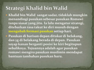  Khalid bin Walid sangat sadar, tidaklah mungkin
menandingi pasukan sebesar pasukan Romawi
tanpa siasat yang jitu. Ia lalu mengatur strategi,
ditebarkan rasa takut ke diri musuh dengan
mengubah formasi pasukan setiap hari.
 Pasukan di barisan depan ditukar di belakang,
dan yg di belakang berada di depan. Pasukan
sayap kanan berganti posisi ke kiri begitupun
sebaliknya. Tujuannya adalah agar pasukan
romawi mengira pasukan muslimin mendapat
bantuan tambahan pasukan baru.
 