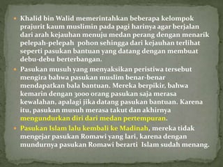  Khalid bin Walid memerintahkan beberapa kelompok
prajurit kaum muslimin pada pagi harinya agar berjalan
dari arah kejauhan menuju medan perang dengan menarik
pelepah-pelepah pohon sehingga dari kejauhan terlihat
seperti pasukan bantuan yang datang dengan membuat
debu-debu berterbangan.
 Pasukan musuh yang menyaksikan peristiwa tersebut
mengira bahwa pasukan muslim benar-benar
mendapatkan bala bantuan. Mereka berpikir, bahwa
kemarin dengan 3000 orang pasukan saja merasa
kewalahan, apalagi jika datang pasukan bantuan. Karena
itu, pasukan musuh merasa takut dan akhirnya
mengundurkan diri dari medan pertempuran.
 Pasukan Islam lalu kembali ke Madinah, mereka tidak
mengejar pasukan Romawi yang lari, karena dengan
mundurnya pasukan Romawi berarti Islam sudah menang.
 