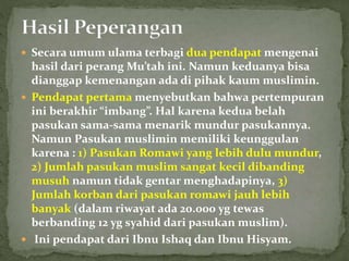  Secara umum ulama terbagi dua pendapat mengenai
hasil dari perang Mu’tah ini. Namun keduanya bisa
dianggap kemenangan ada di pihak kaum muslimin.
 Pendapat pertama menyebutkan bahwa pertempuran
ini berakhir “imbang”. Hal karena kedua belah
pasukan sama-sama menarik mundur pasukannya.
Namun Pasukan muslimin memiliki keunggulan
karena : 1) Pasukan Romawi yang lebih dulu mundur,
2) Jumlah pasukan muslim sangat kecil dibanding
musuh namun tidak gentar menghadapinya, 3)
Jumlah korban dari pasukan romawi jauh lebih
banyak (dalam riwayat ada 20.000 yg tewas
berbanding 12 yg syahid dari pasukan muslim).
 Ini pendapat dari Ibnu Ishaq dan Ibnu Hisyam.
 