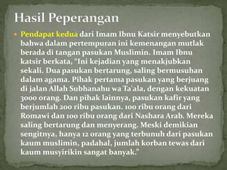  Pendapat kedua dari Imam Ibnu Katsir menyebutkan
bahwa dalam pertempuran ini kemenangan mutlak
berada di tangan pasukan Muslimin. Imam Ibnu
katsir berkata, “Ini kejadian yang menakjubkan
sekali. Dua pasukan bertarung, saling bermusuhan
dalam agama. Pihak pertama pasukan yang berjuang
di jalan Allah Subhanahu wa Ta'ala, dengan kekuatan
3000 orang. Dan pihak lainnya, pasukan kafir yang
berjumlah 200 ribu pasukan. 100 ribu orang dari
Romawi dan 100 ribu orang dari Nashara Arab. Mereka
saling bertarung dan menyerang. Meski demikian
sengitnya, hanya 12 orang yang terbunuh dari pasukan
kaum muslimin, padahal, jumlah korban tewas dari
kaum musyirikin sangat banyak.”
 