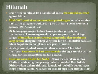  Perang ini membuktikan Rasulullah ingin menunjukkan izzah
agama Islam.
 Allah SWT pasti akan menurunkan pertolongan kepada hamba-
hambanya yang mau berkorban jiwa dan harta demi membela
agama. (QS. Al Anfal : 45)
 Di dalam peperangan bukan hanya jumlah yang dapat
menentukan kemenangan sebuah pertempuran, tetapi juga
sangat dibutuhkan suatu strategi yang cerdas dan pemimpin
yang berani, dengan strategi yang jitu dan brilian itulah pasukan
Islam dapat memenangkan suatu pertempuran.
 Strategi yang dijalankan umat islam, atas izin Allah telah
membuat ketakutan di hati para musuh sehingga mereka gentar
hingga lari meninggalkan medan perang.
 Keistimewaan Khalid bin Walid. Ulama mengatakan bahwa
Khalid adalah panglima perang terhebat setelah Rasulullah.
Diriwayatkan dalam hidupnya ia melalui 100 lebih peperangan
tanpa pernah kalah. Pada saat itu Khalid juga baru masuk islam
 
