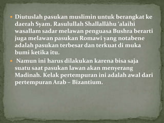  Diutuslah pasukan muslimin untuk berangkat ke
daerah Syam. Rasulullah Shallallâhu ‘alaihi
wasallam sadar melawan penguasa Bushra berarti
juga melawan pasukan Romawi yang notabene
adalah pasukan terbesar dan terkuat di muka
bumi ketika itu.
 Namun ini harus dilakukan karena bisa saja
suatu saat pasukan lawan akan menyerang
Madinah. Kelak pertempuran ini adalah awal dari
pertempuran Arab – Bizantium.
 