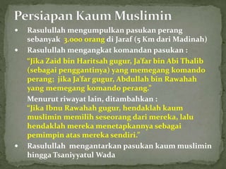  Rasulullah mengumpulkan pasukan perang
sebanyak 3.000 orang di Jaraf (5 Km dari Madinah)
 Rasulullah mengangkat komandan pasukan :
“Jika Zaid bin Haritsah gugur, Ja’far bin Abi Thalib
(sebagai penggantinya) yang memegang komando
perang; jika Ja’far gugur, Abdullah bin Rawahah
yang memegang komando perang.”
Menurut riwayat lain, ditambahkan :
“Jika Ibnu Rawahah gugur, hendaklah kaum
muslimin memilih seseorang dari mereka, lalu
hendaklah mereka menetapkannya sebagai
pemimpin atas mereka sendiri.”
 Rasulullah mengantarkan pasukan kaum muslimin
hingga Tsaniyyatul Wada
 