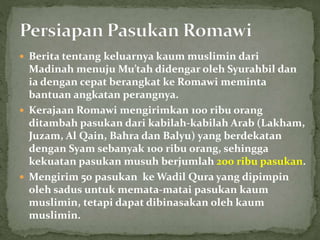  Berita tentang keluarnya kaum muslimin dari
Madinah menuju Mu’tah didengar oleh Syurahbil dan
ia dengan cepat berangkat ke Romawi meminta
bantuan angkatan perangnya.
 Kerajaan Romawi mengirimkan 100 ribu orang
ditambah pasukan dari kabilah-kabilah Arab (Lakham,
Juzam, Al Qain, Bahra dan Balyu) yang berdekatan
dengan Syam sebanyak 100 ribu orang, sehingga
kekuatan pasukan musuh berjumlah 200 ribu pasukan.
 Mengirim 50 pasukan ke Wadil Qura yang dipimpin
oleh sadus untuk memata-matai pasukan kaum
muslimin, tetapi dapat dibinasakan oleh kaum
muslimin.
 