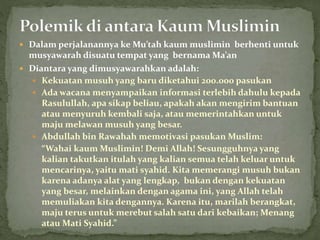  Dalam perjalanannya ke Mu’tah kaum muslimin berhenti untuk
musyawarah disuatu tempat yang bernama Ma’an
 Diantara yang dimusyawarahkan adalah:
 Kekuatan musuh yang baru diketahui 200.000 pasukan
 Ada wacana menyampaikan informasi terlebih dahulu kepada
Rasulullah, apa sikap beliau, apakah akan mengirim bantuan
atau menyuruh kembali saja, atau memerintahkan untuk
maju melawan musuh yang besar.
 Abdullah bin Rawahah memotivasi pasukan Muslim:
“Wahai kaum Muslimin! Demi Allah! Sesungguhnya yang
kalian takutkan itulah yang kalian semua telah keluar untuk
mencarinya, yaitu mati syahid. Kita memerangi musuh bukan
karena adanya alat yang lengkap, bukan dengan kekuatan
yang besar, melainkan dengan agama ini, yang Allah telah
memuliakan kita dengannya. Karena itu, marilah berangkat,
maju terus untuk merebut salah satu dari kebaikan; Menang
atau Mati Syahid.”
 