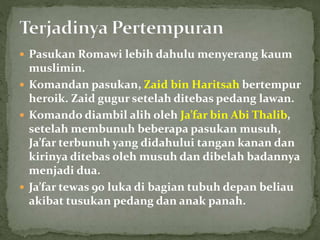  Pasukan Romawi lebih dahulu menyerang kaum
muslimin.
 Komandan pasukan, Zaid bin Haritsah bertempur
heroik. Zaid gugur setelah ditebas pedang lawan.
 Komando diambil alih oleh Ja’far bin Abi Thalib,
setelah membunuh beberapa pasukan musuh,
Ja’far terbunuh yang didahului tangan kanan dan
kirinya ditebas oleh musuh dan dibelah badannya
menjadi dua.
 Ja’far tewas 90 luka di bagian tubuh depan beliau
akibat tusukan pedang dan anak panah.
 