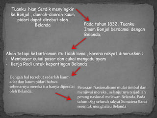 Tuanku Nan Cerdik menyingkir
ke Bonjol , daerah-daerah kaum
pidari dapat direbut oleh
Belanda Pada tahun 1832, Tuanku
Imam Bonjol berdamai dengan
Belanda.
Akan tetapi ketentraman itu tidak lama , karena rakyat diharuskan :
- Membayar cukai pasar dan cukai mengadu ayam
- Kerja Rodi untuk kepentingan Belanda
Dengan hal tersebut sadarlah kaum
adat dan kaum pidari bahwa
sebenarnya mereka itu hanya diperalat
oleh Belanda.
Perasaan Nasionalisme mulai timbul dan
menjiwai mereka , selanjutnya terjadilah
perang nasional melawan Belanda. Pada
tahun 1833 seluruh rakyat Sumatera Barat
serentak menghalau Belanda
 