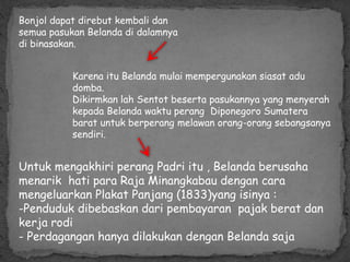 Bonjol dapat direbut kembali dan
semua pasukan Belanda di dalamnya
di binasakan.
Karena itu Belanda mulai mempergunakan siasat adu
domba.
Dikirmkan lah Sentot beserta pasukannya yang menyerah
kepada Belanda waktu perang Diponegoro Sumatera
barat untuk berperang melawan orang-orang sebangsanya
sendiri.
Untuk mengakhiri perang Padri itu , Belanda berusaha
menarik hati para Raja Minangkabau dengan cara
mengeluarkan Plakat Panjang (1833)yang isinya :
-Penduduk dibebaskan dari pembayaran pajak berat dan
kerja rodi
- Perdagangan hanya dilakukan dengan Belanda saja
 