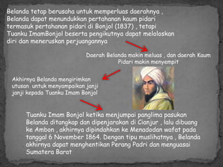Belanda tetap berusaha untuk memperluas daerahnya ,
Belanda dapat menundukkan pertahanan kaum pidari
termasuk pertahanan pidari di Bonjol (1837) , tetapi
Tuanku ImamBonjol beserta pengikutnya dapat meloloskan
diri dan meneruskan perjuangannya
Daerah Belanda makin meluas , dan daerah Kaum
Pidari makin menyempit
Akhirnya Belanda mengirimkan
utusan untuk menyampaikan janji
janji kepada Tuanku Imam Bonjol
Tuanku Imam Bonjol ketika menjumpai panglima pasukan
Belanda ditangkap dan dipenjarakan di Cianjur , lalu dibuang
ke Ambon , akhirnya dipindahkan ke Menadodan wafat pada
tanggal 6 November 1864. Dengan tipu muslihatnya , Belanda
akhirnya dapat menghentikan Perang Padri dan menguasai
Sumatera Barat
 