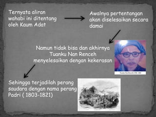Ternyata aliran
wahabi ini ditentang
oleh Kaum Adat
Awalnya pertentangan
akan diselesaikan secara
damai
Namun tidak bisa dan akhirnya
Tuanku Nan Renceh
menyelesaikan dengan kekerasan
Sehingga terjadilah perang
saudara dengan nama perang
Padri ( 1803-1821)
 