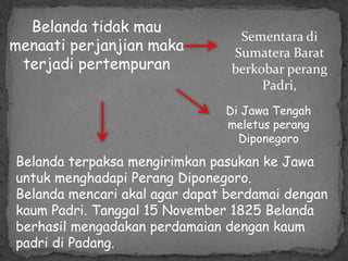 Belanda tidak mau
menaati perjanjian maka
terjadi pertempuran
Sementara di
Sumatera Barat
berkobar perang
Padri,
Di Jawa Tengah
meletus perang
Diponegoro
Belanda terpaksa mengirimkan pasukan ke Jawa
untuk menghadapi Perang Diponegoro.
Belanda mencari akal agar dapat berdamai dengan
kaum Padri. Tanggal 15 November 1825 Belanda
berhasil mengadakan perdamaian dengan kaum
padri di Padang.
 