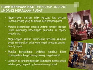 TIDAK BERPUAS HATI TERHADAP UNDANGUNDANG KERAJAAN PUSAT
• Negeri-negeri selatan tidak berpuas hati dengan
undang-undang yang diluluskan oleh kerajaan pusat.

• Mereka berpendapat undang-undang tersebut digubal
untuk melindungi kepentingan penduduk di negerinegeri utara.
• Negeri-negeri selatan membantah tindakan kerajaan
pusat mengenakan cukai yang tinggi terhadap barangbarang import.
• Mereka berpendapat tindakan tersebut boleh
meningkatkan harga barang-barang yang diimport.
• Langkah ini turut menjejaskan kedudukan negeri-negeri
selatan yang bergantung kepada barang import.

 