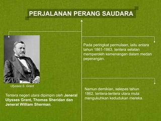 PERJALANAN PERANG SAUDARA

Pada peringkat permulaan, iaitu antara
tahun 1861-1863, tentera selatan
memperoleh kemenangan dalam medan
peperangan.

Ulysses S. Grant

Tentera negeri utara dipimpin oleh Jeneral
Ulysses Grant, Thomas Sheridan dan
Jeneral William Sherman.

Namun demikian, selepas tahun
1862, tentera-tentera utara mula
mengukuhkan kedudukan mereka.

 