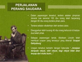 PERJALANAN
PERANG SAUDARA
• Dalam peperangan tersebut, tentera selatan pimpinan
Jeneral Lee seramai 100 ribu orang telah berperang
dengan 90 ribu orang tentera pihak utara.
• Tentera selatan dikalahkan oleh tentera utara.
• Dianggarkan lebih kurang 40 ribu orang terbunuh di keduadua belah pihak.

• Selepas peperangan tamat, Abraham Lincoln telah
membuat ucapan yang temasyur yang dikenali ‘Ucapan
Gettysburg’
• Ucapan tersebut berkahir dengan kata-kata “...kerajaan
daripada rakyat, oleh rakyat, bagi rakyat tidak akan
lenyap dari muka bumi...”

 