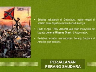 • Selepas kekalahan di Gettysburg, negeri-negeri di
selatan tidak dapat membaiki kedudukannya.
• Pada 9 April 1865, Jeneral Lee telah menyerah diri
kepada Jeneral Ulysses Grant di Appomatox.
• Peristiwa tersebut menandakan Perang Saudara di
Amerika pun berakhir.

PERJALANAN
PERANG SAUDARA

 