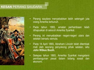 KESAN PERANG SAUDARA

• Perang saudara menyebabkan lebih setengah juta
orang Amerika terbunuh.
• Pada tahun 1865, amalan perhambaan telah
dihapuskan di seluruh Amerika Syarikat.
• Perang ini menyebabkan negeri-negeri utara dan
selatan bersatu semula.
• Pada 14 April 1865, Abraham Lincoln telah ditembak
mati oleh seorang penyokong pihak selatan, iaitu
John Wilkes Booth.
• Selepas tahun 1865, Amerika Syarikat mengalami
pembangunan pesat dalam bidang sosial dan
ekonomi.

 