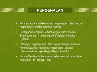 PENGENALAN
• Perang saudara berlaku antara negeri-negeri utara dengan
negeri-negeri selatan Amerika Syarikat.
• Perang ini melibatkan 22 buah negeri utara Amerika
Syarikat dengan 11 buah negeri di Selatan Amerika
Syarikat.
• Gabungan negeri-negeri utara dikenali sebagai Kesatuan
Amerika Syarikat manakala negeri-negeri selatan
dinamakan Gabungan Negeri-Negeri Amerika.
• Perang Saudara ini berlanjutan selama empat tahun, iaitu
dari tahun 1861 hingga 1865.

 