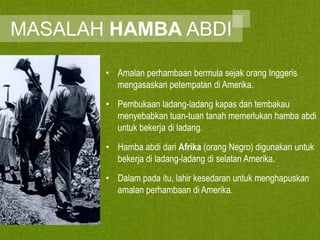 MASALAH HAMBA ABDI
• Amalan perhambaan bermula sejak orang Inggeris
mengasaskan petempatan di Amerika.

• Pembukaan ladang-ladang kapas dan tembakau
menyebabkan tuan-tuan tanah memerlukan hamba abdi
untuk bekerja di ladang.
• Hamba abdi dari Afrika (orang Negro) digunakan untuk
bekerja di ladang-ladang di selatan Amerika.
• Dalam pada itu, lahir kesedaran untuk menghapuskan
amalan perhambaan di Amerika.

 