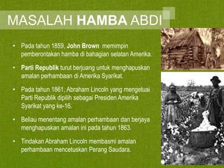 MASALAH HAMBA ABDI
• Pada tahun 1859, John Brown memimpin
pemberontakan hamba di bahagian selatan Amerika.
• Parti Republik turut berjuang untuk menghapuskan
amalan perhambaan di Amerika Syarikat.
• Pada tahun 1861, Abraham Lincoln yang mengetuai
Parti Republik dipilih sebagai Presiden Amerika
Syarikat yang ke-16.
• Beliau menentang amalan perhambaan dan berjaya
menghapuskan amalan ini pada tahun 1863.
• Tindakan Abraham Lincoln membasmi amalan
perhambaan mencetuskan Perang Saudara.

 