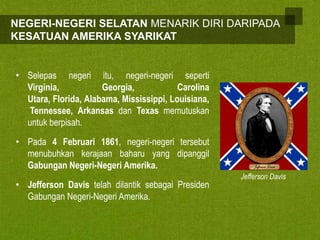NEGERI-NEGERI SELATAN MENARIK DIRI DARIPADA
KESATUAN AMERIKA SYARIKAT

• Selepas negeri itu, negeri-negeri seperti
Virginia,
Georgia,
Carolina
Utara, Florida, Alabama, Mississippi, Louisiana,
Tennessee, Arkansas dan Texas memutuskan
untuk berpisah.
• Pada 4 Februari 1861, negeri-negeri tersebut
menubuhkan kerajaan baharu yang dipanggil
Gabungan Negeri-Negeri Amerika.
• Jefferson Davis telah dilantik sebagai Presiden
Gabungan Negeri-Negeri Amerika.

Jefferson Davis

 