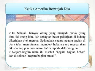Ketika Amerika Berwajah Dua Di Selatan, banyak orang yang menjadi budak yang dimiliki orang lain, dan sebagian besar pekerjaan di ladang dikerjakan oleh mereka. Sedangkan negara-negara bagian di utara telah memutuskan membuat hukum yang menyatakan tak seorang pun bisa memiliki/memperbudak orang lain. Negara-negara utara itu disebut "negara bagian bebas" dan di selatan "negara bagian budak". 