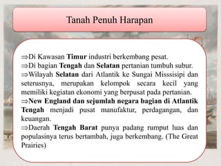 Tanah Penuh Harapan Di Kawasan Timur industri berkembang pesat. Di bagian Tengah dan Selatan pertanian tumbuh subur. Wilayah Selatan dari Atlantik ke Sungai Misssisipi dan seterusnya, merupakan kelompok secara kecil yang memiliki kegiatan ekonomi yang berpusat pada pertanian. New England dan sejumlah negara bagian di Atlantik Tengah menjadi pusat manufaktur, perdagangan, dan keuangan. Daerah Tengah Barat punya padang rumput luas dan populasinya terus bertambah, juga berkembang. (The Great Prairies) 