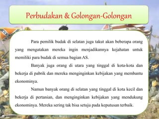 Perbudakan & Golongan-Golongan Para pemilik budak di selatan juga takut akan beberapa orang yang mengatakan mereka ingin menjadikannya kejahatan untuk memiliki para budak di semua bagian AS. Banyak juga orang di utara yang tinggal di kota-kota dan bekerja di pabrik dan mereka menginginkan kebijakan yang membantu ekonominya. Namun banyak orang di selatan yang tinggal di kota kecil dan bekerja di pertanian, dan menginginkan kebijakan yang mendukung ekonominya. Mereka sering tak bisa setuju pada keputusan terbaik. 