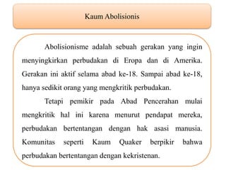 Kaum Abolisionis Abolisionisme adalah sebuah gerakan yang ingin menyingkirkan perbudakan di Eropa dan di Amerika. Gerakan ini aktif selama abad ke-18. Sampai abad ke-18, hanya sedikit orang yang mengkritik perbudakan. Tetapi pemikir pada Abad Pencerahan mulai mengkritik hal ini karena menurut pendapat mereka, perbudakan bertentangan dengan hak asasi manusia. Komunitas seperti Kaum Quaker berpikir bahwa perbudakan bertentangan dengan kekristenan. 