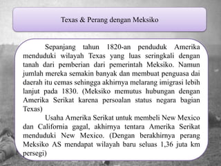 Texas & Perang dengan Meksiko Sepanjang tahun 1820-an penduduk Amerika menduduki wilayah Texas yang luas seringkali dengan tanah dari pemberian dari pemerintah Meksiko. Namun jumlah mereka semakin banyak dan membuat penguasa dai daerah itu cemas sehingga akhirnya melarang imigrasi lebih lanjut pada 1830. (Meksiko memutus hubungan dengan Amerika Serikat karena persoalan status negara bagian Texas) Usaha Amerika Serikat untuk membeli New Mexico dan California gagal, akhirnya tentara Amerika Serikat menduduki New Mexico. (Dengan berakhirnya perang Meksiko AS mendapat wilayah baru seluas 1,36 juta km persegi) 