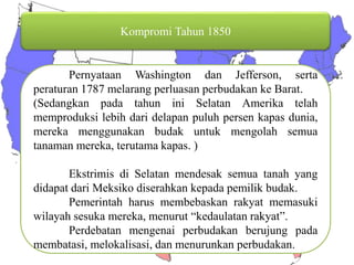 Kompromi Tahun 1850 Pernyataan Washington dan Jefferson, serta peraturan 1787 melarang perluasan perbudakan ke Barat. (Sedangkan pada tahun ini Selatan Amerika telah memproduksi lebih dari delapan puluh persen kapas dunia, mereka menggunakan budak untuk mengolah semua tanaman mereka, terutama kapas. ) Ekstrimis di Selatan mendesak semua tanah yang didapat dari Meksiko diserahkan kepada pemilik budak. Pemerintah harus membebaskan rakyat memasuki wilayah sesuka mereka, menurut “kedaulatan rakyat”. Perdebatan mengenai perbudakan berujung pada membatasi, melokalisasi, dan menurunkan perbudakan. 