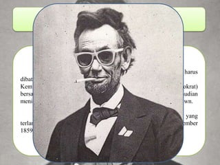 Lincoln, Douglas & Brown Abraham Lincoln negara dengan prinsip perbudakan harus dibatasi dan dihapuskan. Kemudian Stephen A. Douglas (senator senior Partai Demokrat) bersaing dan memenangkan pemilihan senat, meskipun kemudian menimbulkan perselisihan yang diperparah oleh tindakan John Brown. Akhirnya Brown ditawan oleh Kolonel Robert E. Lee, yang terlanjur membuka mata dunia mengenai perbudakan. (2 Desember 1859 dihukum gantung ) 