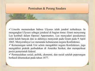Pemisahan & Perang Saudara Lincoln memutuskan bahwa Ulysses ialah jendral terbaiknya. Ia mengangkat Ulysses sebagai jenderal di bagian timur. Grant menyerang Lee kembali dalam Operasi Appomattox. Lee menyadari pasukannya telah kalah banyak dan ia akhirnya menyerah pada Grant pada 9 April 1865. Menyerahnya Lee menandai kehancuran negara Konfederasi. Kemenangan untuk Uni selain mengakhiri negara Konfederasi, juga mengakhiri praktik perbudakan di Amerika Serikat, dan memperkuat posisi pemerintah federal. Permasalahan sosial, politik, ekonomi, dan rasial setelah peperangan berhasil dituntaskan pada tahun 1877. 