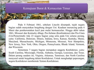 Kemajuan Barat & Kemacetan Timur Pada 4 Februari 1861, sebelum Lincoln disumpah, tujuh negara bagian sudah menyatakan bergabung dengan Uni. Keadaan meruncing pada 4 Maret dan pemberontakan kecil pun mulai bermunculan. Hingga akhir tahun 1861, Missouri dan Kentucky dibagi, Pro-Selatan (Konfenderasi) dan Pro-Utara (Uni/Pemerintah) Ada 23 negara bagian yang setia pada Uni selama perang, yaitu: California, Delaware, Illinois, Indiana, Iowa, Kansas, Kentuky, Maine, Maryland, Massachusetts, Michigan, Minnesota, Missouri, New Hampshire, New Jersey, New York, Ohio, Oregon, Pennsylvania, Rhode Island, Vermont, dan Wisconsin. Sementara 7 negara bagian merupakan anggota Konfederasi, yaitu: South Carolina, Mississippi, Florida, Alabama, Georgia, Louisiana, dan Texas. Dalam perang saudara ini, Virginia, Arkansas, Tennessee, dan North Carolina menyusul untuk bergabung dalam Konfederasi. Untuk menghadapi peperangan, negara Konfederasi membentuk Tentara Konfederasi. 