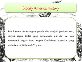 Bloody America History Saat Lincoln memenangkan pemilu dan menjadi presiden baru, banyak negara budak yang memisahkan diri dari AS dan membentuk negara baru, Negara Konfederasi Amerika, yang beribukota di Richmond, Virginia. 