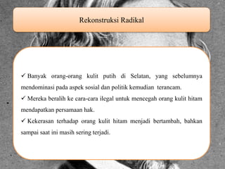Rekonstruksi Radikal Banyak orang-orang kulit putih di Selatan, yang sebelumnya mendominasi pada aspek sosial dan politik kemudian terancam. Mereka beralih ke cara-cara ilegal untuk mencegah orang kulit hitam mendapatkan persamaan hak. Kekerasan terhadap orang kulit hitam menjadi bertambah, bahkan sampai saat ini masih sering terjadi. 