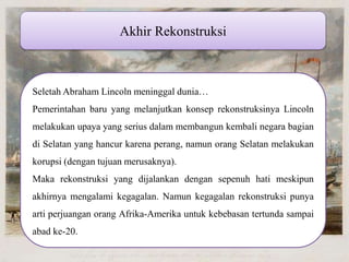 Akhir Rekonstruksi Seletah Abraham Lincoln meninggal dunia… Pemerintahan baru yang melanjutkan konsep rekonstruksinya Lincoln melakukan upaya yang serius dalam membangun kembali negara bagian di Selatan yang hancur karena perang, namun orang Selatan melakukan korupsi (dengan tujuan merusaknya). Maka rekonstruksi yang dijalankan dengan sepenuh hati meskipun akhirnya mengalami kegagalan. Namun kegagalan rekonstruksi punya arti perjuangan orang Afrika-Amerika untuk kebebasan tertunda sampai abad ke-20. 