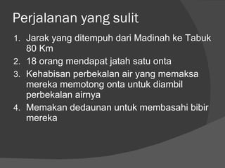 Perjalanan yang sulit Jarak yang ditempuh dari Madinah ke Tabuk 80 Km 18 orang mendapat jatah satu onta Kehabisan perbekalan air yang memaksa mereka memotong onta untuk diambil perbekalan airnya Memakan dedaunan untuk membasahi bibir mereka  