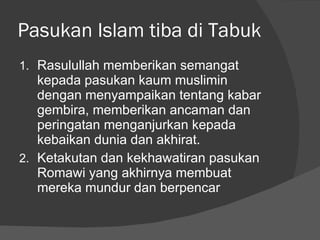 Pasukan Islam tiba di Tabuk Rasulullah memberikan semangat kepada pasukan kaum muslimin dengan menyampaikan tentang kabar gembira, memberikan ancaman dan peringatan menganjurkan kepada kebaikan dunia dan akhirat. Ketakutan dan kekhawatiran pasukan Romawi yang akhirnya membuat mereka mundur dan berpencar 