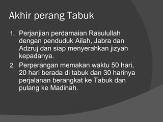 Akhir perang Tabuk Perjanjian perdamaian Rasulullah dengan penduduk Ailah, Jabra dan Adzruj dan siap menyerahkan jizyah kepadanya. Perperangan memakan waktu 50 hari, 20 hari berada di tabuk dan 30 harinya perjalanan berangkat ke Tabuk dan pulang ke Madinah. 