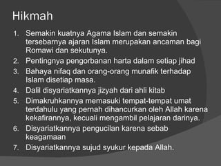 Hikmah Semakin kuatnya Agama Islam dan semakin tersebarnya ajaran Islam merupakan ancaman bagi Romawi dan sekutunya. Pentingnya pengorbanan harta dalam setiap jihad Bahaya nifaq dan orang-orang munafik terhadap Islam disetiap masa. Dalil disyariatkannya jizyah dari ahli kitab Dimakruhkannya memasuki tempat-tempat umat terdahulu yang pernah dihancurkan oleh Allah karena kekafirannya, kecuali mengambil pelajaran darinya. Disyariatkannya pengucilan karena sebab keagamaan Disyariatkannya sujud syukur kepada Allah. 