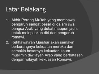 Latar Belakang Akhir Perang Mu’tah yang membawa pengaruh sangat besar di dalam jiwa bangsa Arab yang dekat maupun jauh, untuk melepaskan diri dari pengaruh romawi. Kekhawatiran Qaishar akan semakin berkurangnya kekuatan mereka dan semakin besarnya kekuatan kaum muslimin diwilayah Arab yang berbatasan dengan wilayah kekuasan Romawi. 